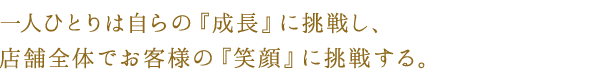 一人ひとりは自らの『成長』に挑戦し、
店舗全体でお客様の『笑顔』に挑戦する。