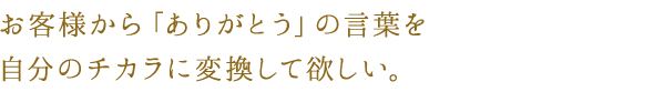 お客様から「ありがとう」の言葉を
自分のチカラに変換して欲しい。